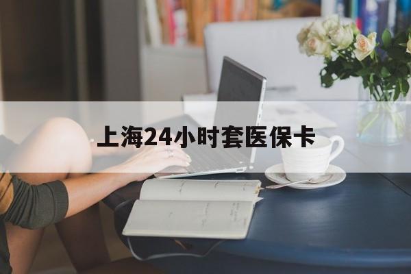 永川上海24小时套医保卡(上海套医保卡一般几个点)