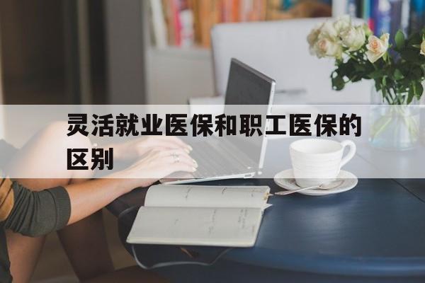永川灵活就业医保和职工医保的区别(天津灵活就业医保和职工医保的区别)